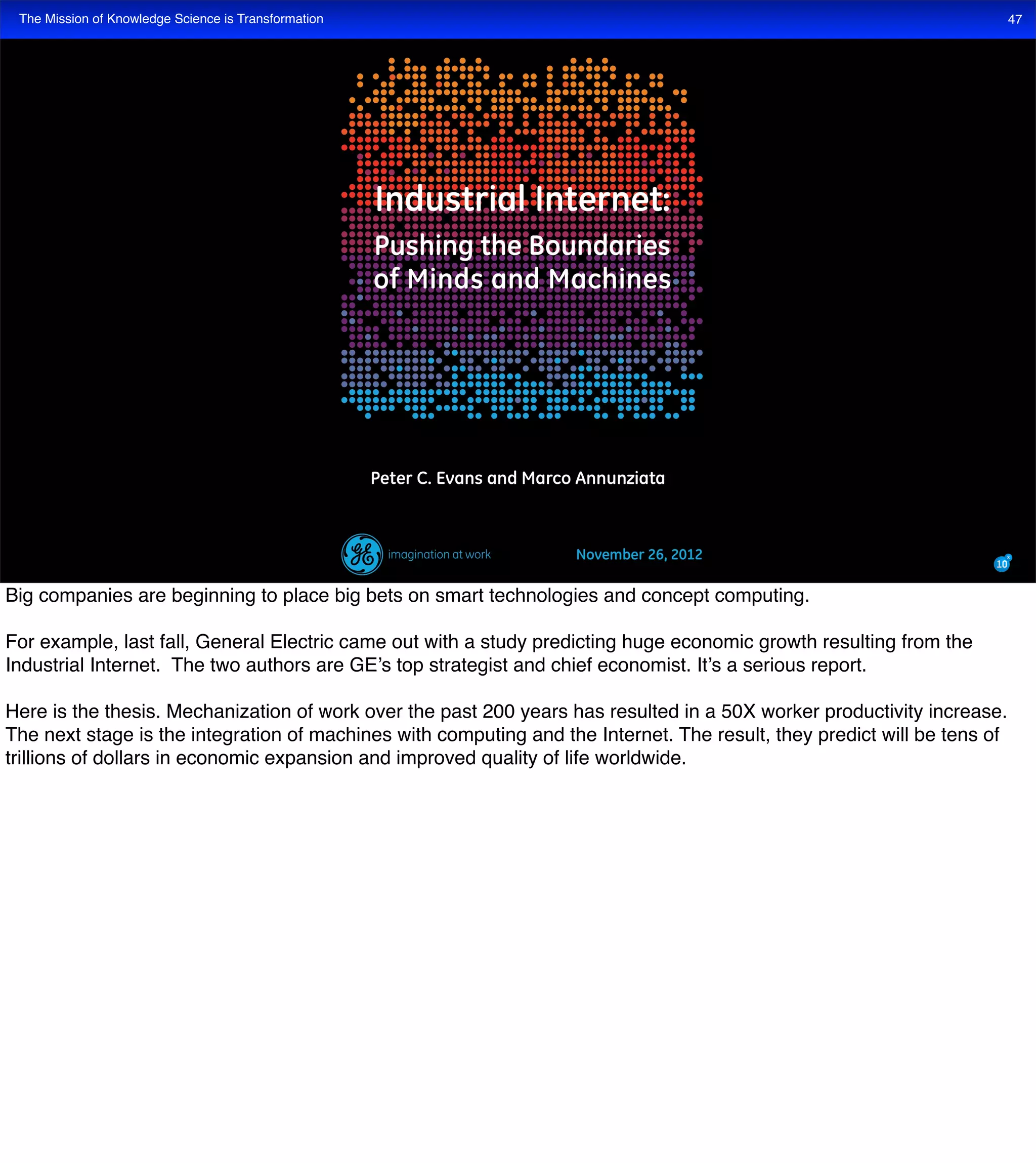 The Mission of Knowledge Science is Transformation 47
Big companies are beginning to place big bets on smart technologies and concept computing.
For example, last fall, General Electric came out with a study predicting huge economic growth resulting from the
Industrial Internet. The two authors are GE’s top strategist and chief economist. It’s a serious report.
Here is the thesis. Mechanization of work over the past 200 years has resulted in a 50X worker productivity increase.
The next stage is the integration of machines with computing and the Internet. The result, they predict will be tens of
trillions of dollars in economic expansion and improved quality of life worldwide.
 