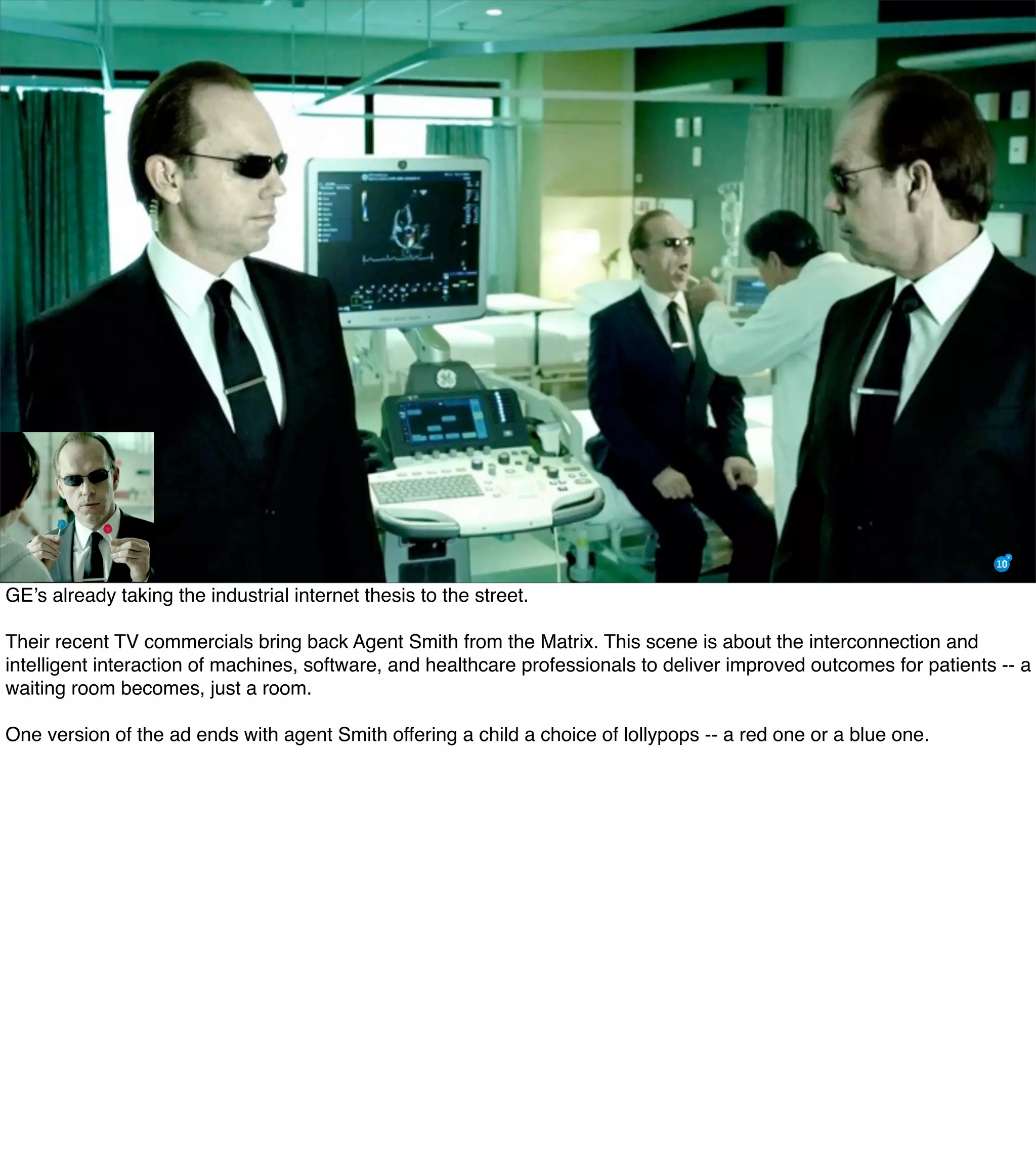 GE’s already taking the industrial internet thesis to the street.
Their recent TV commercials bring back Agent Smith from the Matrix. This scene is about the interconnection and
intelligent interaction of machines, software, and healthcare professionals to deliver improved outcomes for patients -- a
waiting room becomes, just a room.
One version of the ad ends with agent Smith offering a child a choice of lollypops -- a red one or a blue one.
 