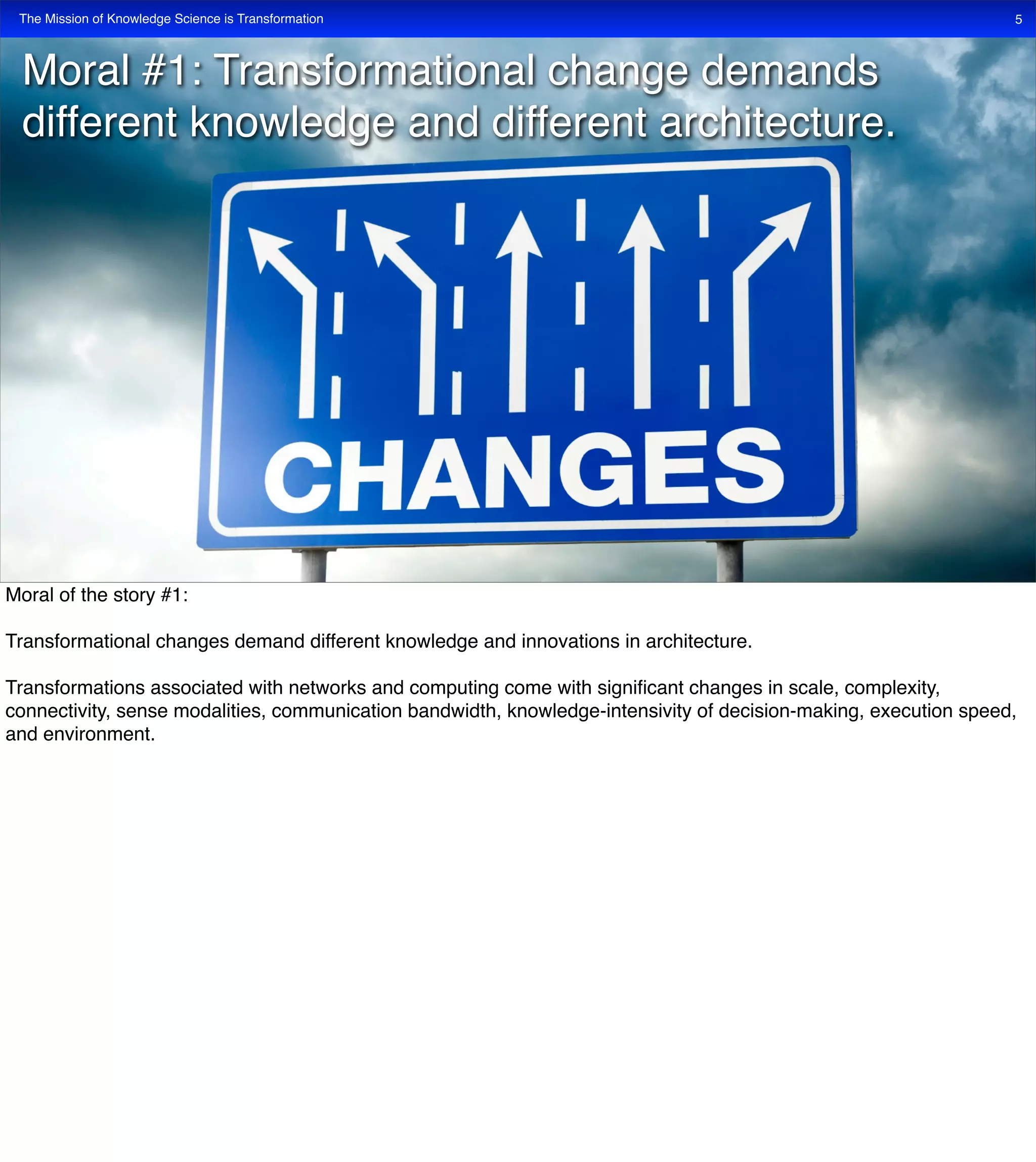 The Mission of Knowledge Science is Transformation 5
Moral #1: Transformational change demands
different knowledge and different architecture.
Moral of the story #1:
Transformational changes demand different knowledge and innovations in architecture.
Transformations associated with networks and computing come with signiﬁcant changes in scale, complexity,
connectivity, sense modalities, communication bandwidth, knowledge-intensivity of decision-making, execution speed,
and environment.
 
