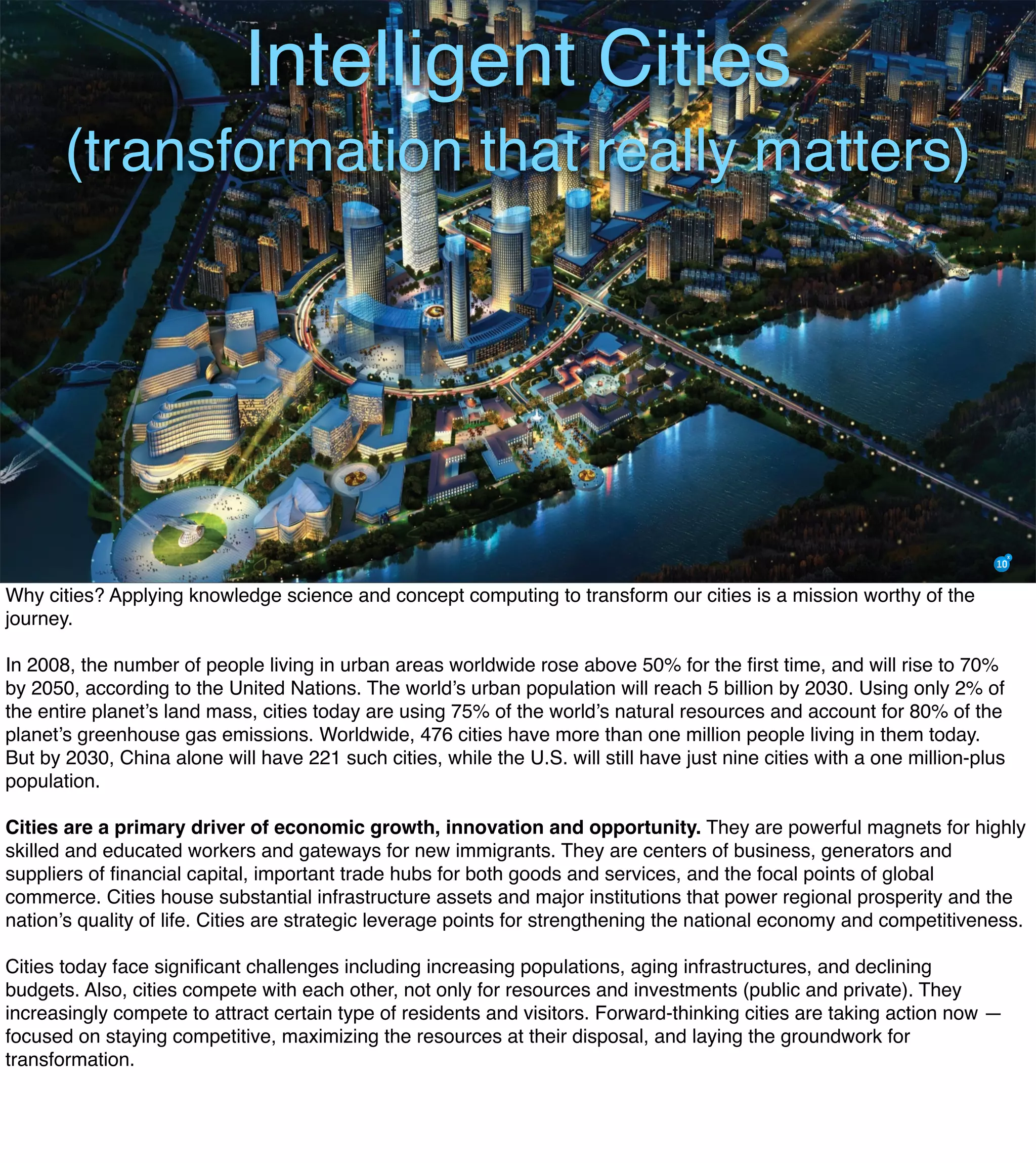 Intelligent Cities
(transformation that really matters)
Why cities? Applying knowledge science and concept computing to transform our cities is a mission worthy of the
journey.
In 2008, the number of people living in urban areas worldwide rose above 50% for the ﬁrst time, and will rise to 70%
by 2050, according to the United Nations. The world’s urban population will reach 5 billion by 2030. Using only 2% of
the entire planet’s land mass, cities today are using 75% of the world’s natural resources and account for 80% of the
planet’s greenhouse gas emissions. Worldwide, 476 cities have more than one million people living in them today.
But by 2030, China alone will have 221 such cities, while the U.S. will still have just nine cities with a one million-plus
population.
Cities are a primary driver of economic growth, innovation and opportunity. They are powerful magnets for highly
skilled and educated workers and gateways for new immigrants. They are centers of business, generators and
suppliers of ﬁnancial capital, important trade hubs for both goods and services, and the focal points of global
commerce. Cities house substantial infrastructure assets and major institutions that power regional prosperity and the
nation’s quality of life. Cities are strategic leverage points for strengthening the national economy and competitiveness.
Cities today face signiﬁcant challenges including increasing populations, aging infrastructures, and declining
budgets. Also, cities compete with each other, not only for resources and investments (public and private). They
increasingly compete to attract certain type of residents and visitors. Forward-thinking cities are taking action now —
focused on staying competitive, maximizing the resources at their disposal, and laying the groundwork for
transformation.
 