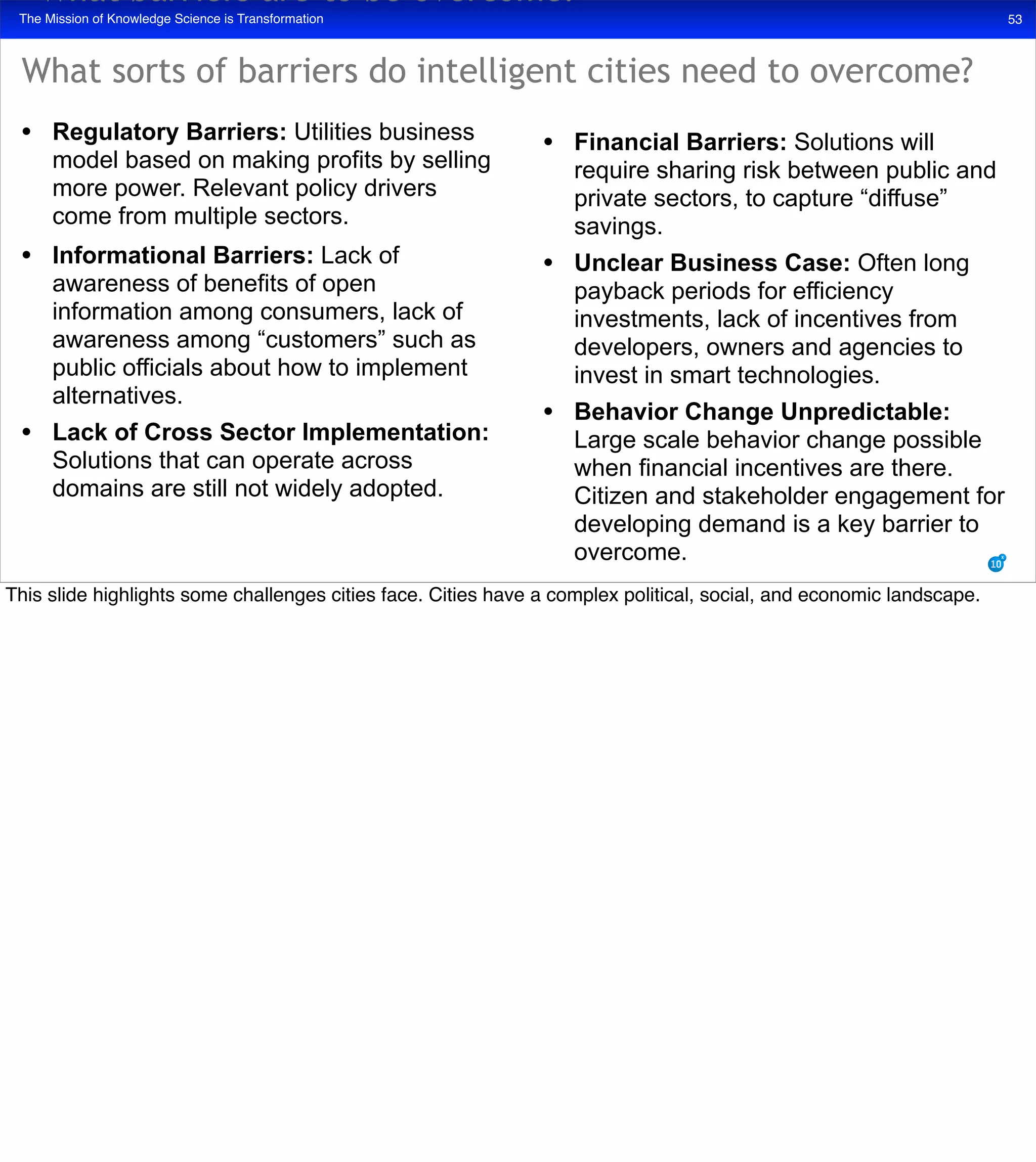 The Mission of Knowledge Science is Transformation 53
• Regulatory Barriers: Utilities business
model based on making profits by selling
more power. Relevant policy drivers
come from multiple sectors.
• Informational Barriers: Lack of
awareness of benefits of open
information among consumers, lack of
awareness among “customers” such as
public officials about how to implement
alternatives.
• Lack of Cross Sector Implementation:
Solutions that can operate across
domains are still not widely adopted.
• Financial Barriers: Solutions will
require sharing risk between public and
private sectors, to capture “diffuse”
savings.
• Unclear Business Case: Often long
payback periods for efficiency
investments, lack of incentives from
developers, owners and agencies to
invest in smart technologies.
• Behavior Change Unpredictable:
Large scale behavior change possible
when financial incentives are there.
Citizen and stakeholder engagement for
developing demand is a key barrier to
overcome.
What barriers are to be overcome?
What sorts of barriers do intelligent cities need to overcome?
This slide highlights some challenges cities face. Cities have a complex political, social, and economic landscape.
 