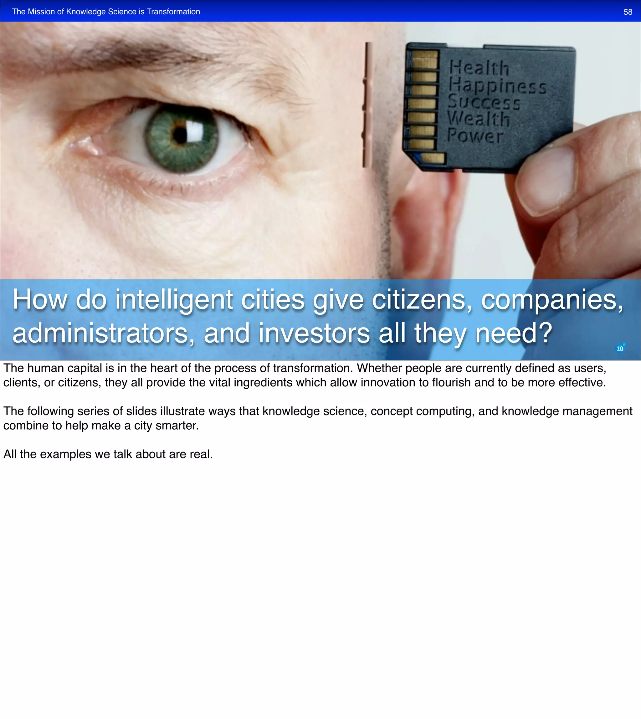 The Mission of Knowledge Science is Transformation 58
How do intelligent cities give citizens, companies,
administrators, and investors all they need?
The human capital is in the heart of the process of transformation. Whether people are currently deﬁned as users,
clients, or citizens, they all provide the vital ingredients which allow innovation to ﬂourish and to be more effective.
The following series of slides illustrate ways that knowledge science, concept computing, and knowledge management
combine to help make a city smarter.
All the examples we talk about are real.
 
