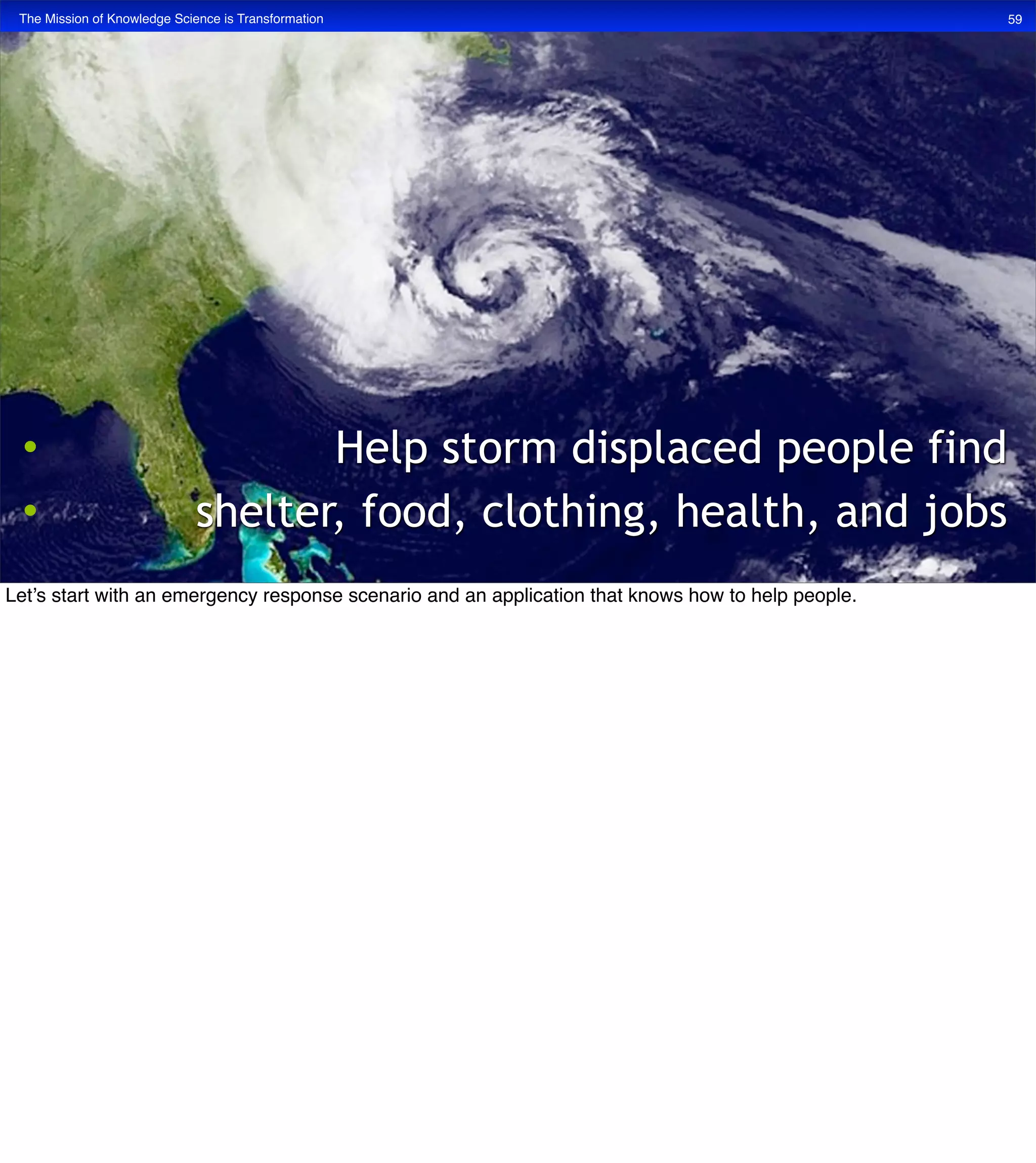 The Mission of Knowledge Science is Transformation 59
• Help storm displaced people find
• shelter, food, clothing, health, and jobs
Let’s start with an emergency response scenario and an application that knows how to help people.
 