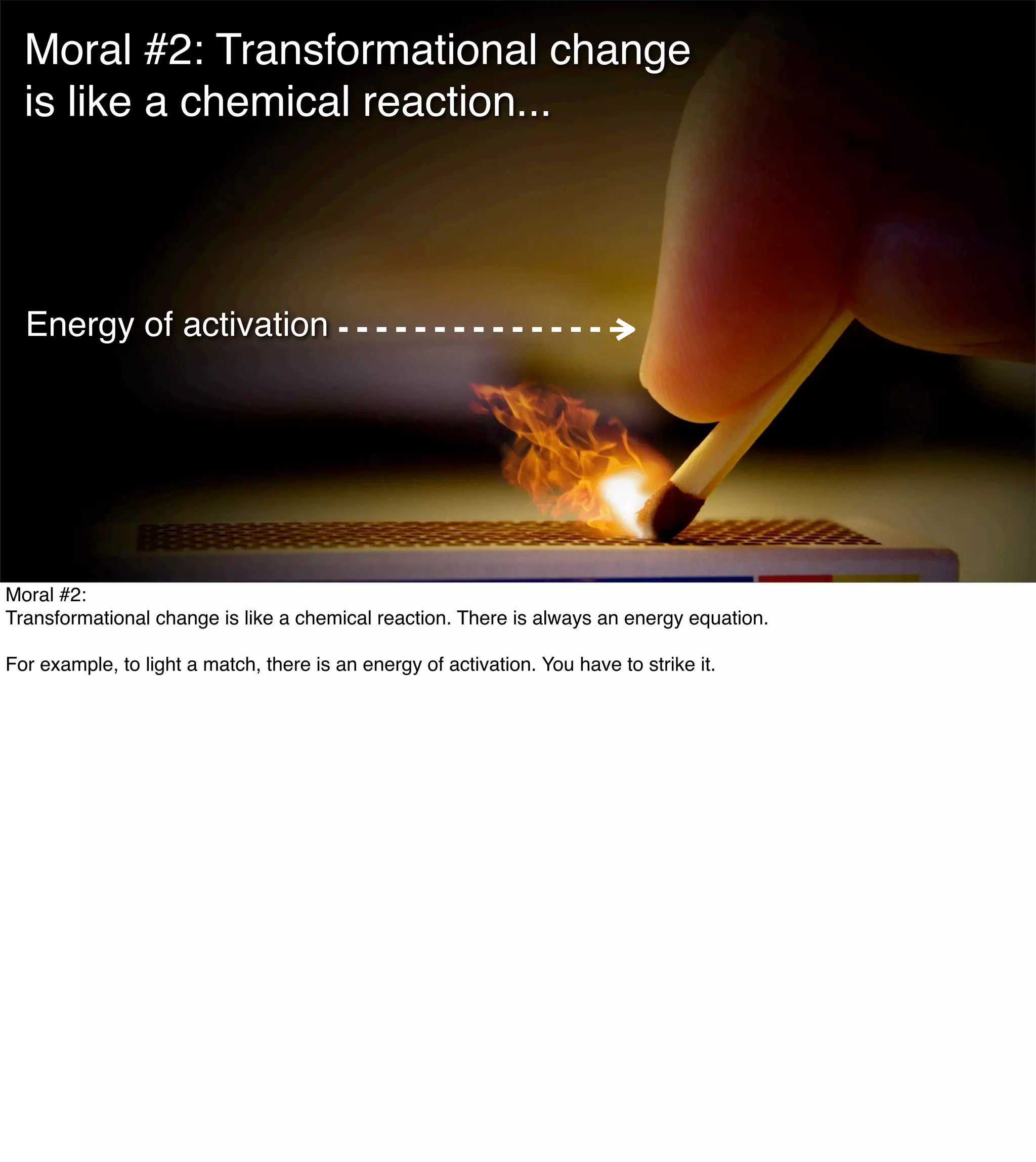 The Mission of Knowledge Science is Transformation 6
Moral #2: Transformational change
is like a chemical reaction...
Energy of activation
Moral #2:
Transformational change is like a chemical reaction. There is always an energy equation.
For example, to light a match, there is an energy of activation. You have to strike it.
 