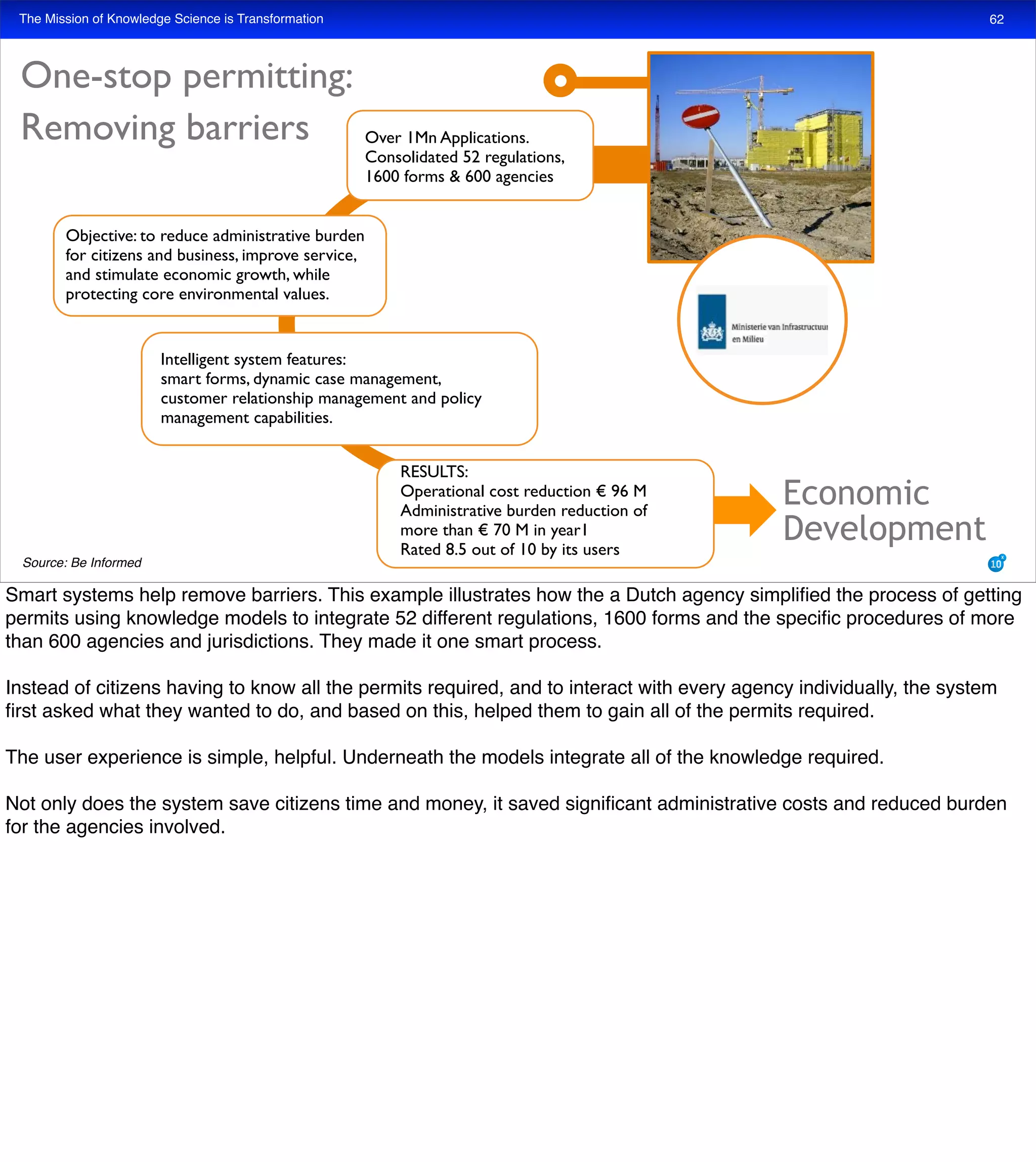 The Mission of Knowledge Science is Transformation
One-stop permitting:
Removing barriers Over 1Mn Applications.
Consolidated 52 regulations,
1600 forms & 600 agencies
Objective: to reduce administrative burden
for citizens and business, improve service,
and stimulate economic growth, while
protecting core environmental values.
RESULTS:
Operational cost reduction € 96 M
Administrative burden reduction of
more than € 70 M in year1
Rated 8.5 out of 10 by its users
Intelligent system features:
smart forms, dynamic case management,
customer relationship management and policy
management capabilities.
Economic
Development
62
Source: Be Informed
Smart systems help remove barriers. This example illustrates how the a Dutch agency simpliﬁed the process of getting
permits using knowledge models to integrate 52 different regulations, 1600 forms and the speciﬁc procedures of more
than 600 agencies and jurisdictions. They made it one smart process.
Instead of citizens having to know all the permits required, and to interact with every agency individually, the system
ﬁrst asked what they wanted to do, and based on this, helped them to gain all of the permits required.
The user experience is simple, helpful. Underneath the models integrate all of the knowledge required.
Not only does the system save citizens time and money, it saved signiﬁcant administrative costs and reduced burden
for the agencies involved.
 
