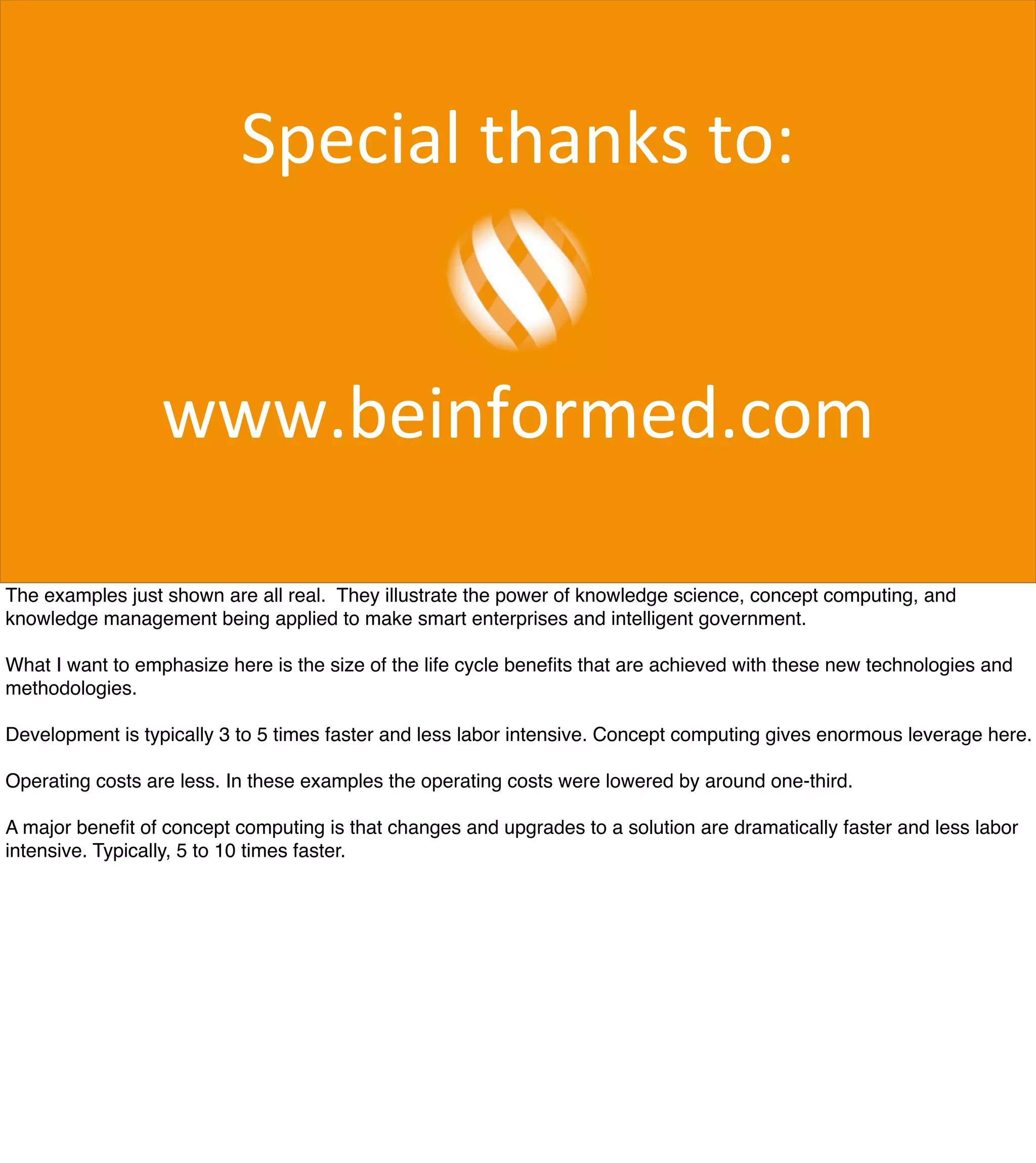 Special	
  thanks	
  to:	
  
www.beinformed.com
The examples just shown are all real. They illustrate the power of knowledge science, concept computing, and
knowledge management being applied to make smart enterprises and intelligent government.
What I want to emphasize here is the size of the life cycle beneﬁts that are achieved with these new technologies and
methodologies.
Development is typically 3 to 5 times faster and less labor intensive. Concept computing gives enormous leverage here.
Operating costs are less. In these examples the operating costs were lowered by around one-third.
A major beneﬁt of concept computing is that changes and upgrades to a solution are dramatically faster and less labor
intensive. Typically, 5 to 10 times faster.
 