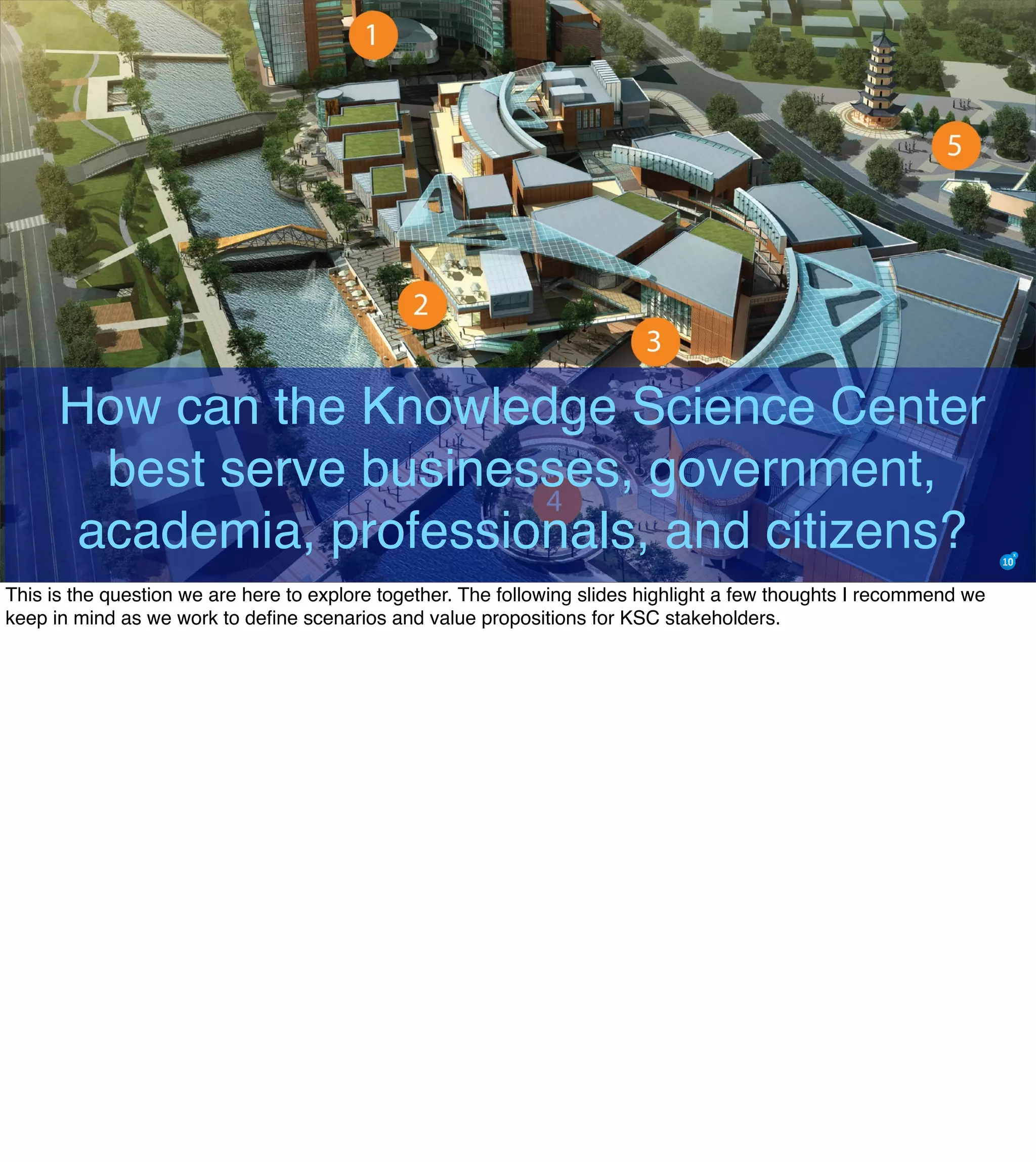 How can the Knowledge Science Center
best serve businesses, government,
academia, professionals, and citizens?
This is the question we are here to explore together. The following slides highlight a few thoughts I recommend we
keep in mind as we work to deﬁne scenarios and value propositions for KSC stakeholders.
 