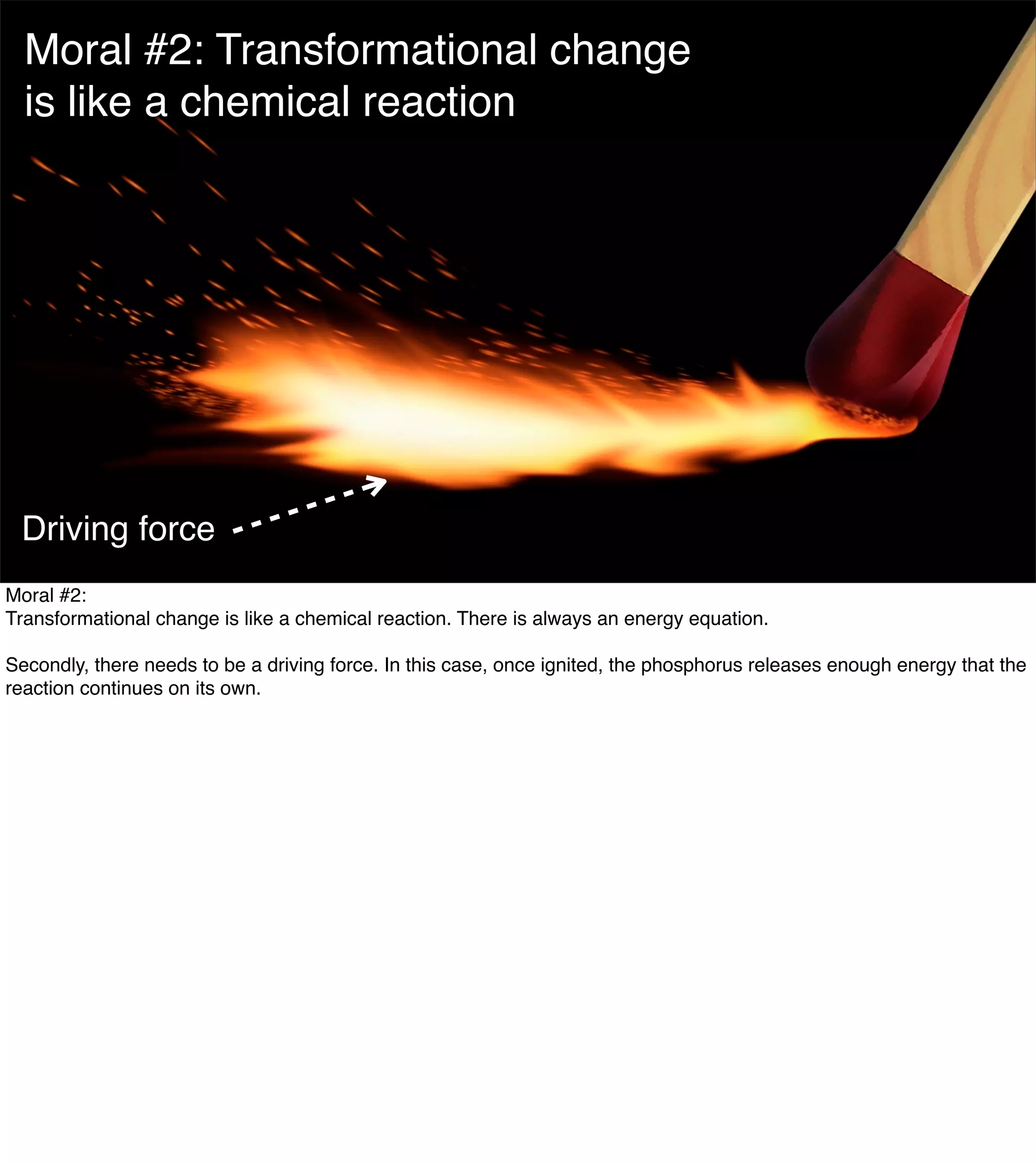 The Mission of Knowledge Science is Transformation 7
Moral #2: Transformational change
is like a chemical reaction
Driving force
Moral #2:
Transformational change is like a chemical reaction. There is always an energy equation.
Secondly, there needs to be a driving force. In this case, once ignited, the phosphorus releases enough energy that the
reaction continues on its own.
 