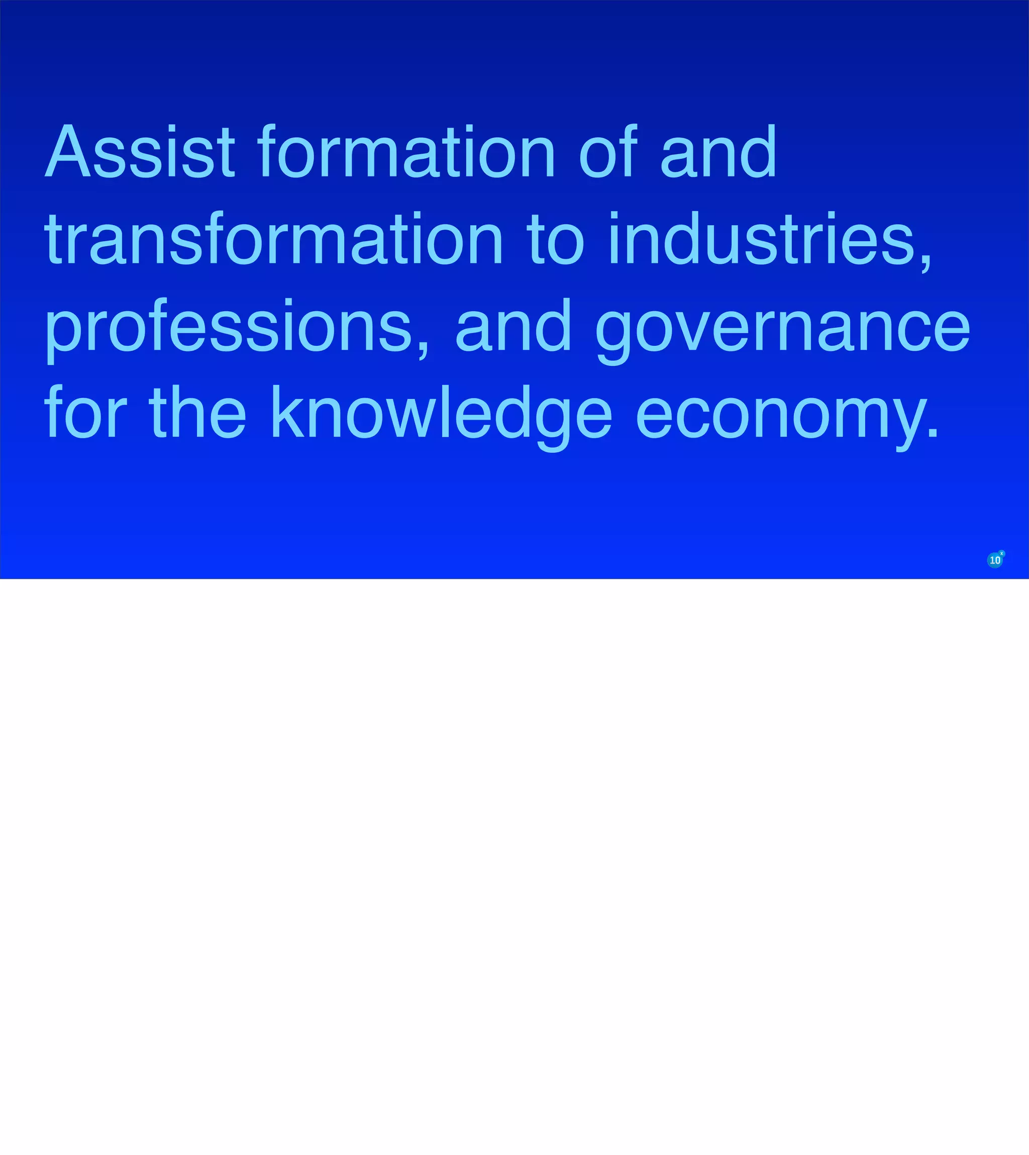 Assist formation of and
transformation to industries,
professions, and governance
for the knowledge economy.
 