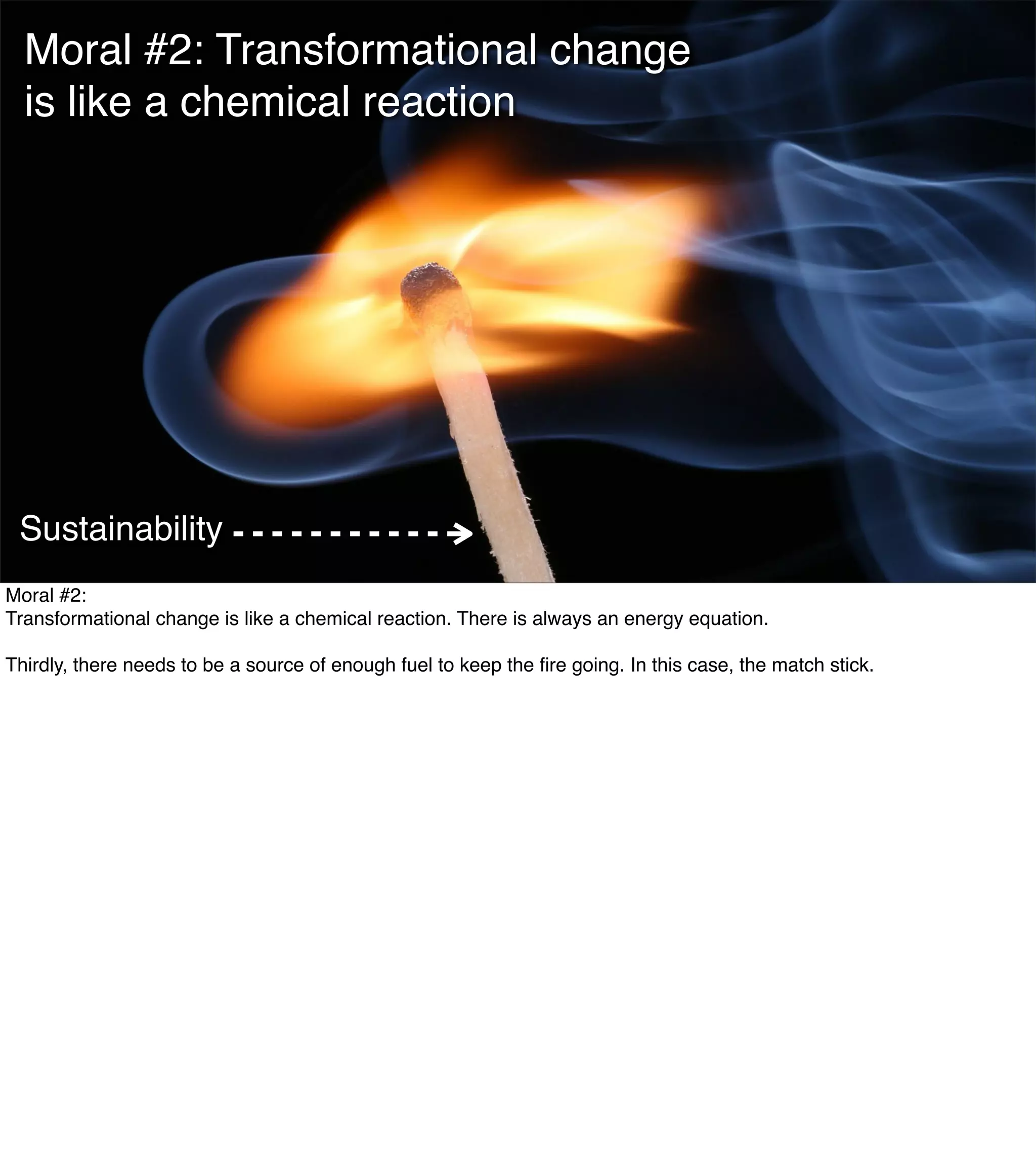 The Mission of Knowledge Science is Transformation 8
Moral #2: Transformational change
is like a chemical reaction
Sustainability
Moral #2:
Transformational change is like a chemical reaction. There is always an energy equation.
Thirdly, there needs to be a source of enough fuel to keep the ﬁre going. In this case, the match stick.
 