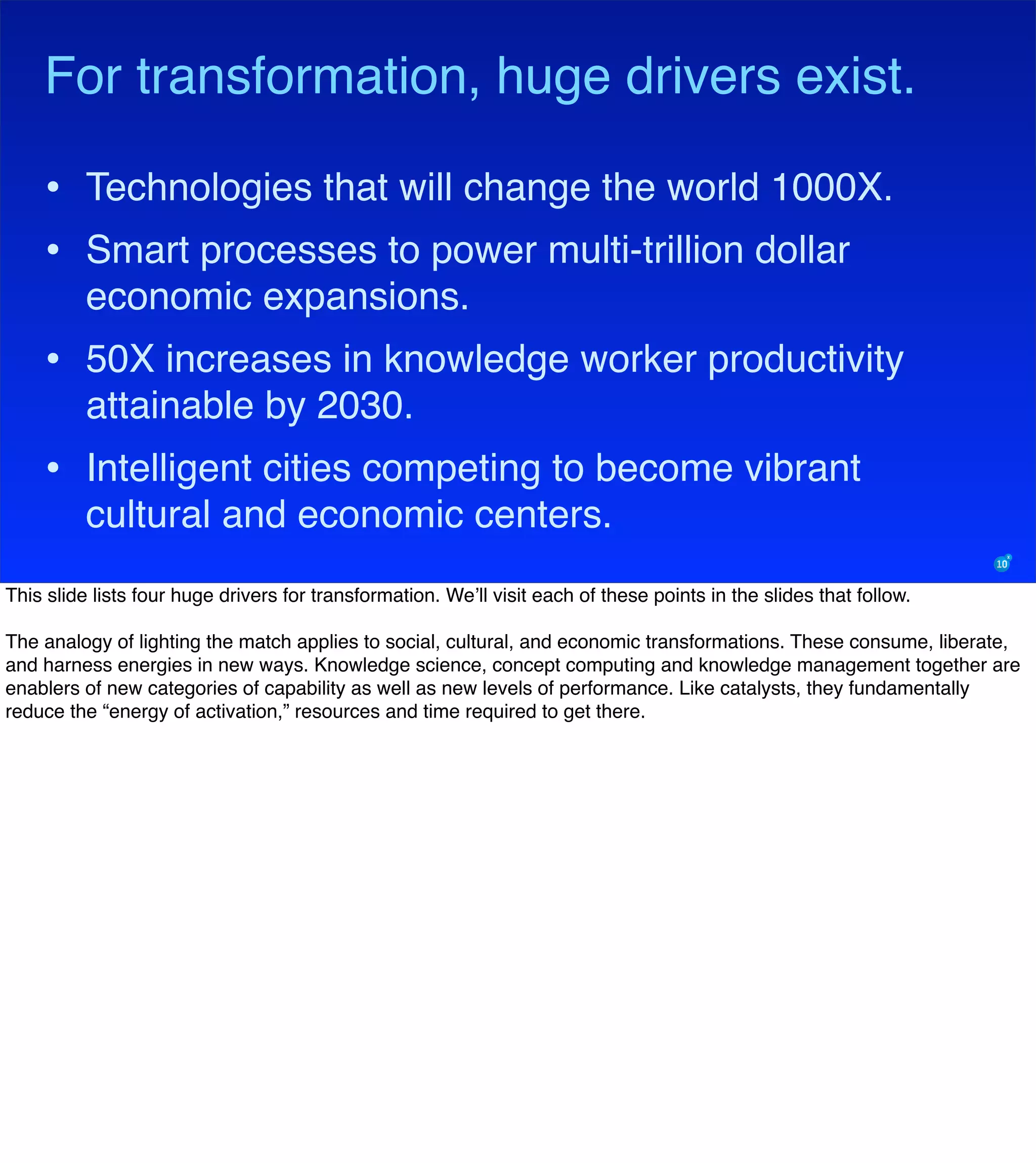 For transformation, huge drivers exist.
• Technologies that will change the world 1000X.
• Smart processes to power multi-trillion dollar
economic expansions.
• 50X increases in knowledge worker productivity
attainable by 2030.
• Intelligent cities competing to become vibrant
cultural and economic centers.
This slide lists four huge drivers for transformation. We’ll visit each of these points in the slides that follow.
The analogy of lighting the match applies to social, cultural, and economic transformations. These consume, liberate,
and harness energies in new ways. Knowledge science, concept computing and knowledge management together are
enablers of new categories of capability as well as new levels of performance. Like catalysts, they fundamentally
reduce the “energy of activation,” resources and time required to get there.
 