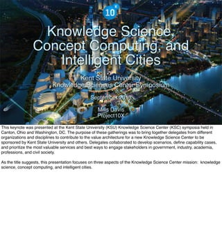 The Mission of Knowledge Science is Transformation
Knowledge Science,
Concept Computing, and
Intelligent Cities
Kent State University
Knowledge Sciences Center Symposium
September 2013
Mills Davis
Project10X
This keynote was presented at the Kent State University (KSU) Knowledge Science Center (KSC) symposia held in
Canton, Ohio and Washington, DC. The purpose of these gatherings was to bring together delegates from different
organizations and disciplines to contribute to the value architecture for a new Knowledge Science Center to be
sponsored by Kent State University and others. Delegates collaborated to develop scenarios, define capability cases,
and prioritize the most valuable services and best ways to engage stakeholders in government, industry, academia,
professions, and civil society.
As the title suggests, this presentation focuses on three aspects of the Knowledge Science Center mission: knowledge
science, concept computing, and intelligent cities.
 