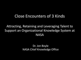 Close Encounters of 3 Kinds
Attracting, Retaining and Leveraging Talent to
Support an Organizational Knowledge System at
NASA
Dr. Jon Boyle
NASA Chief Knowledge Office
 