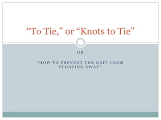 “To Tie,” or “Knots to Tie”

               OR

  “HOW TO PREVENT THE RAFT FROM
         FLOATING AWAY”
 