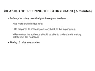 BREAKOUT 1B: REFINING THE STORYBOARD ( 5 minutes)

   • Refine your story now that you have your analysis:

       • No more than 5 slides long

       • Be prepared to present your story back to the larger group

       • Remember the audience should be able to understand the story
       solely from the headlines

   • Timing: 5 mins preparation
 