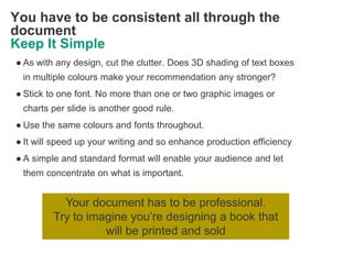 You have to be consistent all through the
document
Keep It Simple
● As with any design, cut the clutter. Does 3D shading of text boxes
 in multiple colours make your recommendation any stronger?
● Stick to one font. No more than one or two graphic images or
 charts per slide is another good rule.
● Use the same colours and fonts throughout.
● It will speed up your writing and so enhance production efficiency
● A simple and standard format will enable your audience and let
 them concentrate on what is important.


           Your document has to be professional.
         Try to imagine you‘re designing a book that
                   will be printed and sold
 