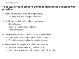 SLIDE PRESENTATION


Your text should present complex data in the simplest way
possible
● Follow the Rule of Two where possible:
    – No more than two lines per sentence

● Break long bullets into bullets and dashes:
    – Better looking.
    – Easier to read and understand.
    – More memorable.

● Use graphics to add power to your presentation:
    – Have more impact than a table of raw numbers
    – Give both a numerical and a visual message.

● Keep tables as simple and clean as possible:
    – Highlight key numbers (e.g. bold or circle)
    – Use logical progressions (e.g. low to high, left to right)
 