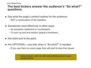 SLIDE PRESENTATION

  The best kickers answer the audience’s “So what?”
  questions

● Say what the page‘s content implies for the audience:
   – NOT a continuation of the headline.

● Sometimes used effectively in other ways:
   – As exception statement or counterpoint.
   – To sum up and end section (signal a transition).

● Are short and to the point.

● Are OPTIONAL—use only when a ―So-what?‖ is needed:
   – If you use them on every page they will start to lose their power


                  Using kickers well can add substantial power to your
                  presentations.
 