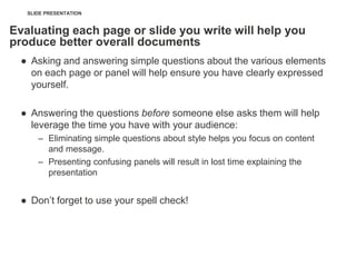 SLIDE PRESENTATION


Evaluating each page or slide you write will help you
produce better overall documents
  ● Asking and answering simple questions about the various elements
    on each page or panel will help ensure you have clearly expressed
    yourself.

  ● Answering the questions before someone else asks them will help
    leverage the time you have with your audience:
      – Eliminating simple questions about style helps you focus on content
        and message.
      – Presenting confusing panels will result in lost time explaining the
        presentation


  ● Don‘t forget to use your spell check!
 