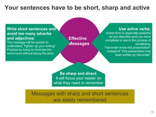Your sentences have to be short, sharp and active


Write short sentences and                                                     Use active verbs:
avoid too many adverbs                                               Active form is especially powerful
                                                                       as you describe work you have
and adjectives:                            Effective                completed or are in the process of
The message will be quicker to
understand. Tighten up your writing!
                                           Messages                                        completing.
                                                                   ―Harvinder wrote this presentation‖
Practice by trying to minimise the
                                                                     instead of ―This presentation has
word-count without losing the story
                                                                            been written by Harvinder‖




                                       Be sharp and direct:
                                    It will focus your reader on
                                   what they need to remember

                  Messages with sharp and short sentences
                         are easily remembered

                                                                                                          36
 