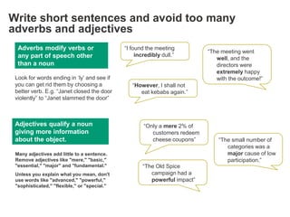 Write short sentences and avoid too many
adverbs and adjectives
  Adverbs modify verbs or                     ―I found the meeting
                                                                            ―The meeting went
  any part of speech other                         incredibly dull.‖
                                                                               well, and the
  than a noun                                                                  directors were
                                                                               extremely happy
 Look for words ending in ‗ly‘ and see if                                      with the outcome!‖
 you can get rid them by choosing a              ―However, I shall not
 better verb. E.g. ―Janet closed the door           eat kebabs again.‖
 violently‖ to ―Janet slammed the door‖



 Adjectives qualify a noun                            ―Only a mere 2% of
 giving more information                                 customers redeem
 about the object.                                       cheese coupons‖        ―The small number of
                                                                                   categories was a
 Many adjectives add little to a sentence.                                         major cause of low
 Remove adjectives like "mere," "basic,"                                           participation.‖
 "essential," "major" and "fundamental."             ―The Old Spice
 Unless you explain what you mean, don't                campaign had a
 use words like "advanced," "powerful,"                 powerful impact‖
 "sophisticated," "flexible," or "special."
 