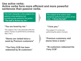 Use active verbs:
Active verbs form more efficient and more powerful
sentences than passive verbs.
 The main character is the subject of a          The subject of an active voice
 passive voice sentence but                      sentence performs the action of the
 something else performs the action:             verb: “I throw the ball.”
 “The ball is thrown by me.”


 “You are loved by me.”                          “I love you.”
 The subject (―You‖) sits passively while the   The subject (―I‖) is the one
 action (―loving‖) is performed by somebody     performing the action (―loving‖).
 else (―me‖).


  “Stores are visited twice a                   “Premium customers visit
  week by Premium customers”                    stores twice a week.”


  “The Fairy CCB has been                       “5k customers redeemed the
  redeemed by 5k customers”                     Fairy CCB”
 