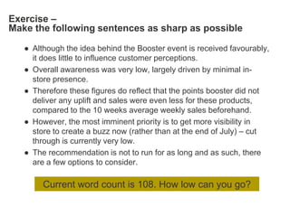 Exercise –
Make the following sentences as sharp as possible

   ● Although the idea behind the Booster event is received favourably,
     it does little to influence customer perceptions.
   ● Overall awareness was very low, largely driven by minimal in-
     store presence.
   ● Therefore these figures do reflect that the points booster did not
     deliver any uplift and sales were even less for these products,
     compared to the 10 weeks average weekly sales beforehand.
   ● However, the most imminent priority is to get more visibility in
     store to create a buzz now (rather than at the end of July) – cut
     through is currently very low.
   ● The recommendation is not to run for as long and as such, there
     are a few options to consider.

        Current word count is 108. How low can you go?
 