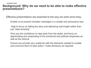 INTRODUCTION

Background: Why do we need to be able to make effective
presentations?

  Effective presentations are essential to the way we work since they:
      Enable us to present complex messages in a simple and persuasive way

       Help to focus on telling the story and delivering real insight rather than
      just ―data dumping‖
      Give you the confidence to step back from the detail, and focus on
      appreciating and responding to the emotional and political responses as
      well as the rational
      Ensure you provide your audience with the elements needed to enable
      and convince them to take action / make decisions as required
 