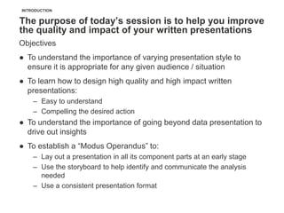 INTRODUCTION


The purpose of today’s session is to help you improve
the quality and impact of your written presentations
Objectives
● To understand the importance of varying presentation style to
  ensure it is appropriate for any given audience / situation
● To learn how to design high quality and high impact written
  presentations:
    – Easy to understand
    – Compelling the desired action
● To understand the importance of going beyond data presentation to
  drive out insights
● To establish a ―Modus Operandus‖ to:
    – Lay out a presentation in all its component parts at an early stage
    – Use the storyboard to help identify and communicate the analysis
      needed
    – Use a consistent presentation format
 