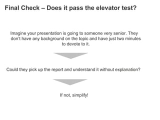 Final Check – Does it pass the elevator test?


  Imagine your presentation is going to someone very senior. They
  don‘t have any background on the topic and have just two minutes
                           to devote to it.




Could they pick up the report and understand it without explanation?




                           If not, simplify!
 