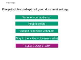 INTRODUCTION




Five principles underpin all good document writing


                       Write for your audience.

                            Keep it simple

                     Support assertions with facts

                  Stay in the active voice (use verbs)

                        TELL A GOOD STORY
 