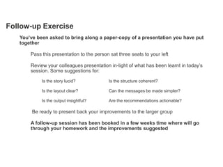 Follow-up Exercise
   You’ve been asked to bring along a paper-copy of a presentation you have put
   together

       Pass this presentation to the person sat three seats to your left

       Review your colleagues presentation in-light of what has been learnt in today‘s
       session. Some suggestions for:

            Is the story lucid?            Is the structure coherent?

            Is the layout clear?           Can the messages be made simpler?

            Is the output insightful?      Are the recommendations actionable?

        Be ready to present back your improvements to the larger group

       A follow-up session has been booked in a few weeks time where will go
       through your homework and the improvements suggested
 