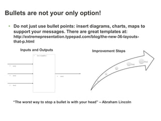 Bullets are not your only option!

 • Do not just use bullet points: insert diagrams, charts, maps to
   support your messages. There are great templates at:
      http://extremepresentation.typepad.com/blog/the-new-36-layouts-
      that-p.html

              Inputs and Outputs                           Improvement Steps
                     •   {text or graphics}




 •   {text}




 •   {text}                                   •   {text}




 •   {text}




     “The worst way to stop a bullet is with your head” – Abraham Lincoln
 