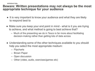 INTRODUCTION

Beware: Written presentations may not always be the most
appropriate technique for your audience

  ● It is very important to know your audience and what they are likely
    to respond best to

  ● Make sure you keep your end point in mind - what is it you are trying
    to achieve, and what method is going to best achieve that?
      – Much of the presenting we do in Tesco is far more about facilitating
        decision-making rather than getting lots of data across

  ● Understanding some of the other techniques available to you should
    help you select the most appropriate medium:
      –   Flipcharts
      –   Brown Paper
      –   Open discussion
      –   Other (video, audio, exercises/games etc)
 