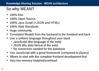 Knowledge Sharing Session - MEAN architecture 
So why MEAN? 
 100% free 
 100% Open Source 
 100% Java Script (+JSON and HTML) 
 100% Web Standards 
 Huge community 
 Consistent Models from the backend to the frontend and back 
 Use a uniform language throughout your stack 
 JavaScript (the language of the web) 
 JSON (the data format of the web) 
 No conversion needed for the database 
 Use JavaScript with a great framework (compared to jQuery) 
 Allows to start with the complete frontend development first 
 Very low memory footprint/overhead 
12 
 