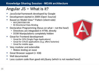 Knowledge Sharing Session - MEAN architecture 
Angular JS – What is it? 
 JavaScript framework developed by Google 
 Development started in 2009 (Open Source) 
 Based on Model-View-* Pattern (client-side) 
 MVC/MVP/MVVM 
 Bi-Directional Data Binding 
 Declarative Programming (focus on what – not the how!) 
 Directives are integrated in HTML directly 
 DOM Manipulations completely hidden 
 Great for Frontend development 
 Great for SPA (Single Page Applications) 
 Great for CRUD applications (e.g. offers factories) 
 Great for mobile apps 
 Very modular and extensible 
 Makes testing an ease 
 Great Browser support (> IE8) 
 Well documented 
 Less custom code than good old jQuery (which is not needed here!) 
16 
 