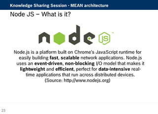 Knowledge Sharing Session - MEAN architecture 
Node JS – What is it? 
Node.js is a platform built on Chrome's JavaScript runtime for 
easily building fast, scalable network applications. Node.js 
uses an event-driven, non-blocking I/O model that makes it 
lightweight and efficient, perfect for data-intensive real-time 
applications that run across distributed devices. 
(Source: http://www.nodejs.org) 
23 
 
