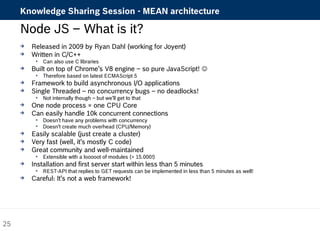 Knowledge Sharing Session - MEAN architecture 
Node JS – What is it? 
 Released in 2009 by Ryan Dahl (working for Joyent) 
 Written in C/C++ 
 Can also use C libraries 
 Built on top of Chrome’s V8 engine – so pure JavaScript!  
 Therefore based on latest ECMAScript 5 
 Framework to build asynchronous I/O applications 
 Single Threaded – no concurrency bugs – no deadlocks! 
 Not internally though – but we’ll get to that 
 One node process = one CPU Core 
 Can easily handle 10k concurrent connections 
 Doesn’t have any problems with concurrency 
 Doesn’t create much overhead (CPU/Memory) 
 Easily scalable (just create a cluster) 
 Very fast (well, it’s mostly C code) 
 Great community and well-maintained 
 Extensible with a looooot of modules (> 15.000!) 
 Installation and first server start within less than 5 minutes 
 REST-API that replies to GET requests can be implemented in less than 5 minutes as well! 
 Careful: It’s not a web framework! 
25 
 