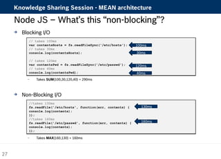 Knowledge Sharing Session - MEAN architecture 
Node JS – What’s this “non-blocking”? 
 Blocking I/O 
// takes 100ms 
var contentsHosts = fs.readFileSync('/etc/hosts'); 
// takes 30ms 
console.log(contentsHosts); 
// takes 120ms 
var contentsPwd = fs.readFileSync('/etc/passwd'); 
// takes 40ms 
console.log(contentsPwd); 
– Takes SUM(100,30,120,40) = 290ms 
 Non-Blocking I/O 
//takes 130ms 
fs.readFile('/etc/hosts', function(err, contents) { 
console.log(contents); 
}); 
//takes 160ms 
fs.readFile('/etc/passwd', function(err, contents) { 
console.log(contents); 
}); 
– Takes MAX(160,130) = 160ms 
100ms 
30ms 
120ms 
40ms 
130ms 
160ms 
27 
 