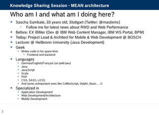 Knowledge Sharing Session - MEAN architecture 
Who am I and what am I doing here? 
 Sascha Sambale, 33 years old, Stuttgart (Twitter: @mastixmc) 
– Follow me for latest news about RWD and Web Performance 
 Before: EX IBMer (Dev @ IBM Web Content Manager, IBM WS Portal, BPM) 
 Today: Project Lead & Architect for Mobile & Web Development @ BOSCH 
 Lecturer @ Heilbronn University (Java Development) 
 Geek 
 Writes code in his spare-time 
 Frontend and backend 
 Languages 
 German/English/Français (un petit peu) 
 Java 
 JavaScript 
 Scala 
 PHP 
 CSS, SASS, LESS 
 And some unimportant ones like CoffeeScript, Delphi, Basic…  
 Specialized in 
 Application Development 
 Web Development/Architecture 
 Mobile Development 
3 
 