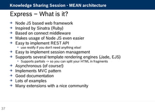 Knowledge Sharing Session - MEAN architecture 
Express – What is it? 
 Node JS based web framework 
 Inspired by Sinatra (Ruby) 
 Based on connect middleware 
 Makes usage of Node JS even easier 
 Easy to implement REST API 
 use restify if you don't need anything else! 
 Easy to implement session management 
 Supports several template rendering engines (Jade, EJS) 
 Supports partials -> so you can split your HTML in fragments 
 Asynchronous (of course!) 
 Implements MVC pattern 
 Good documentation 
 Lots of examples 
 Many extensions with a nice community 
37 
 