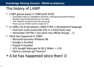 Knowledge Sharing Session - MEAN architecture 
The history of LAMP 
 LAMP gained power in 1998 (until 2010) 
 Everybody hated JS (disabled in Browser; until jQuery became famous) 
 Browser wasn’t that powerful as it is today 
 Thin Client & Fat Server was the way to go 
 There was no HTML5 and no node.JS!  
 In 1998 a lot of developers called HTML a development language 
 And have used JavaScript only in a (very) basic way 
 Remember DHTML? Got some nice effects though…  
 What else happened in 1998? 
 Microsoft launches Windows 98 
 Google is founded 
 Paypal is founded 
 AOL bought Netscape for $4.2 billion -> LOL 
 Monica Lewinski got “famous” 
A lot has happened since then!  
4 
 
