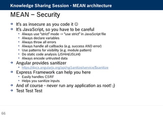Knowledge Sharing Session - MEAN architecture 
MEAN – Security 
 It’s as insecure as you code it  
 It’s JavaScript, so you have to be careful 
 Always use “strict” mode -> “use strict” in JavaScript file 
 Always declare variables 
 Always throw all errors 
 Always handle all callbacks (e.g. success AND error) 
 Use patterns for visibility (e.g. module pattern) 
 Do static code analysis (JSHint/JSLint) 
 Always encode untrusted data 
 Angular provides sanitizer 
 https://docs.angularjs.org/api/ngSanitize/service/$sanitize 
 Express Framework can help you here 
 Easily handles CSRF 
 Helps you sanitize inputs 
 And of course - never run any application as root! ;) 
 Test Test Test 
66 
 
