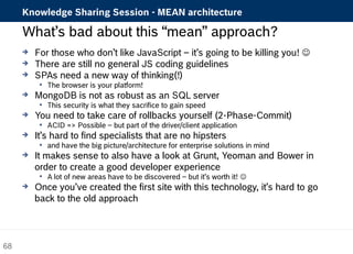 Knowledge Sharing Session - MEAN architecture 
What’s bad about this “mean” approach? 
 For those who don’t like JavaScript – it’s going to be killing you!  
 There are still no general JS coding guidelines 
 SPAs need a new way of thinking(!) 
 The browser is your platform! 
 MongoDB is not as robust as an SQL server 
 This security is what they sacrifice to gain speed 
 You need to take care of rollbacks yourself (2-Phase-Commit) 
 ACID => Possible – but part of the driver/client application 
 It’s hard to find specialists that are no hipsters 
 and have the big picture/architecture for enterprise solutions in mind 
 It makes sense to also have a look at Grunt, Yeoman and Bower in 
order to create a good developer experience 
 A lot of new areas have to be discovered – but it’s worth it!  
 Once you’ve created the first site with this technology, it’s hard to go 
back to the old approach 
68 
 