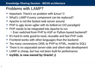Knowledge Sharing Session - MEAN architecture 
Problems with LAMP? 
 Important: There’s no problem with Linux!  
 What’s LAMP if every component can be replaced? 
 Apache is not the fastest web server around 
 PHP is ugly (even uglier with its bolted-on OO paradigm) 
 PHP needs to be integrated into Apache to run 
 Ever switched from PHP to ASP or Python based backend? 
 It’s hard to write good-to-read, reusable and fast PHP code 
 Frontend works with other languages than the backend 
 Too many conversions (XML to PHP to HTML, model to SQL) 
 There is no separated server-side and client-side development 
 LAMP is cheap, but has not been built for performance 
 mySQL is now owned by Oracle! ;) 
7 
 