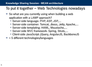 Knowledge Sharing Session - MEAN architecture 
To put it together – Web Technologies nowadays 
 So what are you currently using when building a web 
application with a LAMP approach? 
 Server-side language: PHP, ASP, JSP,… 
 Server-side container: Tomcat, Jboss, Jetty, Apache,… 
 Server-side templating: HAML, Moustache,… 
 Server-side MVC framework: Spring, Struts,… 
 Client-side JavaScript: jQuery, AngularJS, BackboneJS 
 > 5 different technologies/languages 
8 
 