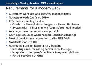 Knowledge Sharing Session - MEAN architecture 
Requirements for a modern web? 
 Customers want fast web sites/fast response times 
 No page reloads (that’s so 2010) 
 Enterprises want to go virtual 
 One box + Several virtual images => Shared Hardware 
 System with minimal memory footprint/overhead needed 
 As many concurrent requests as possible 
 Only load resources when needed (conditional loading) 
 Most of the data must come from a slim REST-API 
 Mobile/Responsive UIs 
 Automated build for backend AND frontend 
 Including check for coding conventions, testing,… 
 Integration in company’s continuos integration platform 
 For JS see Grunt or Gulp 
9 
 