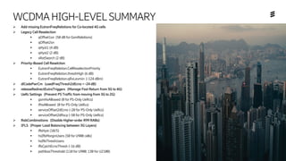 Ericsson Internal | 2018-02-21
WCDMAHIGH-LEVELSUMMARY
➢ Add missing EutranFreqRelations for Co-located 4G cells
➢ Legacy Cell Reselection
▪ qOffset1sn (50 dB for GsmRelations)
▪ qOffset2sn
▪ qHyst1 (4 dB)
▪ qHyst2 (2 dB)
▪ sRatSearch (2 dB)
➢ Priority-Based Cell Reselction
▪ EutranFreqRelation.CellReselectionPriority
▪ EutranFreqRelation.threshHigh (6 dB)
▪ EutranFreqRelation.qRxLevmin (-124 dBm)
➢ dlCodePwrCm (usedFreqThresh2dEcno = -24 dB)
➢ releaseRedirectEutraTriggers (Manage Fast Return from 3G to 4G)
➢ UeRc Settings (Prevent PS Traffic from moving from 3G to 2G)
▪ gsmHoAllowed (0 for PS-Only UeRcs)
▪ ifhoAllowed (0 for PS-Only UeRcs)
▪ serviceOffset2dEcno (-20 for PS-Only UeRcs)
▪ serviceOffset2dRscp (-50 for PS-Only UeRcs)
➢ RabCombinations (Disable Higher-order R99 RABs)
➢ IFLS (Proper Load Balancing between 3G Layers)
▪ iflsHyst (10/5)
▪ hsIflsMarginUsers (50 for U900 cells)
▪ hsIflsThreshUsers
▪ iflsCpichEcnoThresh (-16 dB)
▪ pathlossThreshold (110 for U900; 130 for U2100)
 