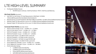 Ericsson Internal | 2018-02-21
LTEHIGH-LEVELSUMMARY
➢ Pre-Requisite Mobility Features
▪ WCDMA Session Continuity / InterFreq Handover / MCPC / InterFreq Load Balancing
Idle Mode Mobility (See slide 6)
➢ Start IRAT (or Low Priority LTE Freq) Measurements in Idle Mode (-124 dBm)
(EUtranCellFdd.systeminformationblock3.sNonIntraSearch)
➢ Required Serving LTE Cell Threshold for Idle Mode Fallback to WCDMA (-124 dBm) (EUtranCellFdd.threshServingLow)
➢ Required Target LTE Cell Level from LLow to LHi (-118 dBm) (EUtranFreqRelation.threshXHigh)
➢ Required Target LTE Cell Level from LHi to LLow (-112 dBm) (EUtranFreqRelation.threshXLow)
Connected Mode Mobility (See slides 7,8 & 9)
➢ MCPC A1 Good Coverage (LLow = -110 dBm; LHi = -113 dBm)
➢ MCPC A2 Inner Search (LLow = -114 dBm; LHi = -117 dBm)
➢ MCPC A5 Threshold 1 (LLow = -114 dBm; LHi = -117 dBm)
➢ MCPC A5 Threshold 2 (LLow = -115 dBm; LHi = -110 dBm)
➢ MCPC A2 Outer Seacrh (-122 dBm for both LLow & LHi)
➢ MCPC B2 Threshold 1 (-122 dBm for both LLow & LHi)
➢ MCPC B2 Threshold 2 (-107 dBm for target WCDMA Cell)
➢ MCPC Critical Coverage (-131 dBm for both LLow & LHi)
➢ IFLB-Triggered A5 Threshold 1 (LLow = -45 dBm; LHi = -114 dBm)
➢ IFLB-Triggered A5 Threshold 2 (LLow = -116 dBm; LHi = -105 dBm)
➢ IFLB Functionality Settings
▪ LoadBalancingFunction.lbCeiling
▪ LoadBalancingFunction.lbThreshold
▪ EUtranCellFDD.cellSubscriptionCapacity
▪ QciProfilePredefined.qciSubscriptionQuanta
 