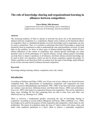 The role of knowledge sharing and organizational learning in
alliances between competitors
Paavo Ritala; Miia Kosonen
Lappeenranta University of Technology, paavo.ritala@lut.fi
Lappeenranta University of Technology, miia.kosonen@lut.fi
Abstract
The increasing tendency of firms to operate in networks has given rise to the phenomenon of
alliances between competitors (i.e. coopetition). Despite some evidence on the beneficial effects
of coopetition, there is a fundamental paradox involved: knowledge used in cooperation can also
be used in competition. Thus, it is essential to understand what kind of knowledge is shared and
learned by firms in coopetition in order to understand the risks and possibilities involved. To shed
light on this problem, we focus on three types of alliance-related knowledge, which all have
distinct differences in the context of coopetition: first, alliance-specific knowledge can create
potential value to all the participants of a specific alliance; second, alliance-generic knowledge
can help firms to improve operations in all alliances; and third, alliance-external knowledge can
be used in firms’ own operations, which can also be strictly competitive against the partner. To
further contribute to our theoretical field, we analyze how the types of knowledge imply different
levels of risk, trust and control in alliances between competitors.
Keywords
Knowledge sharing, learning, alliance, coopetition, trust, risk, control
Introduction
According to Harbison and Pekar (1998), over 50 per cent of new alliances are formed between
competing firms. This phenomenon of simultaneous competition and cooperation has been
named coopetition (Brandenburger and Nalebuff, 1995; 1996). It has been noted that coopetition
can enhance innovativeness (Quintana-García and Benavides-Velasco, 2004) and performance
(Luo et al., 2007) with respect to cooperation between non-competitors. This can be explained in
many ways, including the fact that competing firms are able to learn from each other very
effectively (see e.g. Dussauge et al., 2000).
There is, however, a fundamental paradox concerning the role of knowledge sharing in
coopetition. According to several authors (Bengtsson and Kock, 2000; Loebbecke et al., 1998),
knowledge can be used for the purpose of both cooperation and competition, which makes its role
problematic. The nature of coopetition makes the issue of “what to share with whom, when, and
under what conditions paramount in a firm’s effort to achieve a sustainable competitive
 